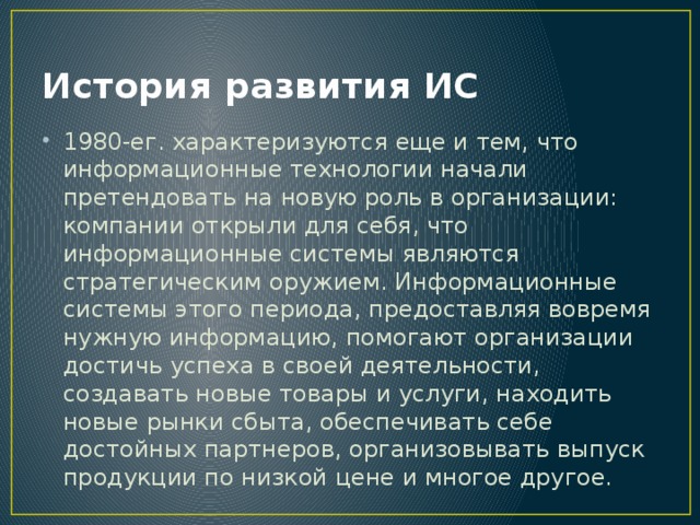 История развития ИС 1980-ег. характеризуются еще и тем, что информационные технологии начали претендовать на новую роль в организации: компании открыли для себя, что информационные системы являются стратегическим оружием. Информационные системы этого периода, предоставляя вовремя нужную информацию, помогают организации достичь успеха в своей деятельности, создавать новые товары и услуги, находить новые рынки сбыта, обеспечивать себе достойных партнеров, организовывать выпуск продукции по низкой цене и многое другое. 