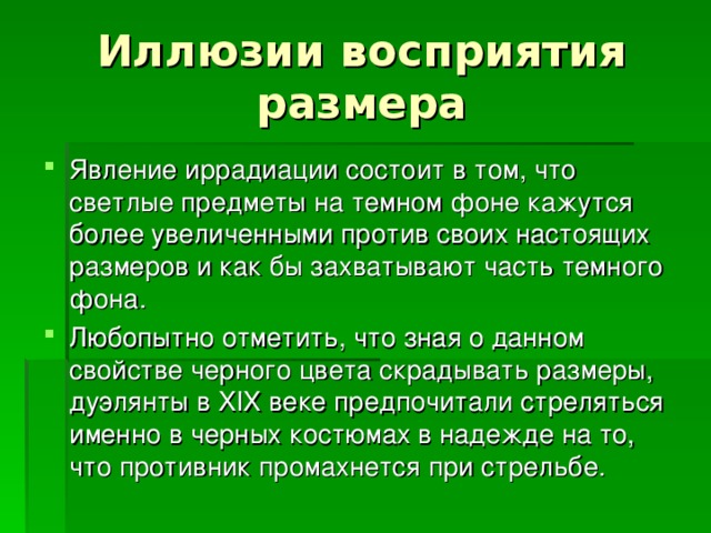 Явление иррадиации состоит в том, что светлые предметы на темном фоне кажутся более увеличенными против своих настоящих размеров и как бы захватывают часть темного фона. Любопытно отметить, что зная о данном свойстве черного цвета скрадывать размеры, дуэлянты в XIX веке предпочитали стреляться именно в черных костюмах в надежде на то, что противник промахнется при стрельбе. 