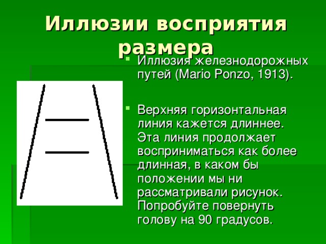Иллюзия железнодорожных путей (Mario Ponzo, 1913).  Верхняя горизонтальная линия кажется длиннее.  Эта линия продолжает восприниматься как более длинная, в каком бы положении мы ни рассматривали рисунок. Попробуйте повернуть голову на 90 градусов. 