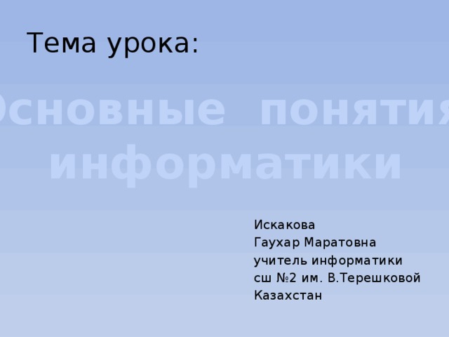 Тема урока: Основные понятия информатики Искакова Гаухар Маратовна учитель информатики сш №2 им. В.Терешковой Казахстан 