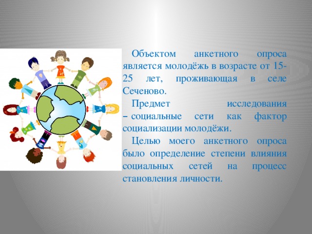 Объектом анкетного опроса является молодёжь в возрасте от 15-25 лет, проживающая в селе Сеченово. Предмет исследования –  социальные сети как фактор социализации молодёжи. Целью моего анкетного опроса было определение степени влияния социальных сетей на процесс становления личности. 