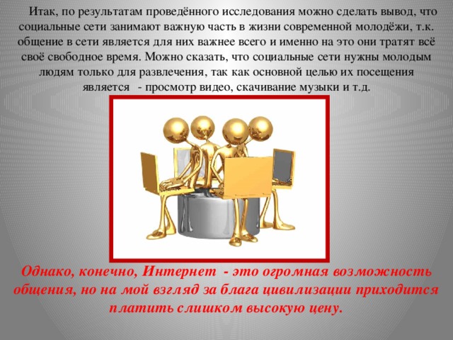 Итак, по результатам проведённого исследования можно сделать вывод, что социальные сети занимают важную часть в жизни современной молодёжи, т.к. общение в сети является для них важнее всего и именно на это они тратят всё своё свободное время. Можно сказать, что социальные сети нужны молодым людям только для развлечения, так как основной целью их посещения является    - просмотр видео, скачивание музыки и т.д. Однако, конечно, Интернет  - это огромная возможность общения, но на мой взгляд за блага цивилизации приходится платить слишком высокую цену.  