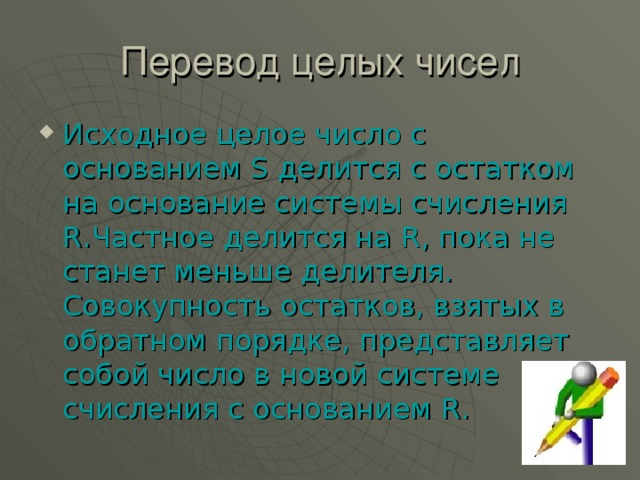 Исходное целое число с основанием S делится с остатком на основание системы счисления R .Частное делится на R , пока не станет меньше делителя. Совокупность остатков, взятых в обратном порядке, представляет собой число в новой системе счисления с основанием R .  