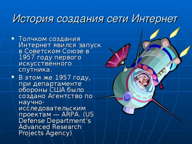 История создания сети Интернет  Толчком создания Интернет явился запуск в Советском Союзе в 1957 году первого искусственного спутника. В этом же 1957 году, при департаменте обороны США было создано Агентство по научно-исследовательским проектам — А R РА. ( US Defense Department’s Advanced Research Projects Agency) 