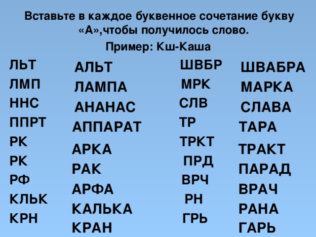  Вставьте в каждое буквенное сочетание букву «А»,чтобы получилось слово. Пример: Кш-Каша ЛЬТ ШВБР ЛМП МРК ННС СЛВ ППРТ ТР РК ТРКТ РК ПРД РФ ВРЧ КЛЬК РН КРН ГРЬ АЛЬТ ШВАБРА ЛАМПА МАРКА АНАНАС СЛАВА ТАРА АППАРАТ АРКА ТРАКТ РАК ПАРАД ВРАЧ АРФА РАНА КАЛЬКА КРАН ГАРЬ 