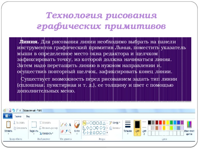 Технология рисования графических примитивов  Линия.  Для рисования линии необходимо выбрать на панели инструментов графический примитив  Линия , поместить указатель мыши в определенное место окна редактора и щелчком зафиксировать точку, из которой должна начинаться линия. Затем надо перетащить линию в нужном направлении и, осуществив повторный щелчок, зафиксировать конец линии.  Существует возможность перед рисованием задать тип линии (сплошная, пунктирная и т. д.), ее толщину и цвет с помощью дополнительных меню. 