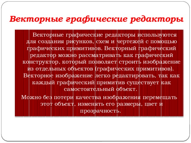 Векторные графические редакторы  Векторные графические редакторы используются для создания рисунков, схем и чертежей с помощью графических примитивов. Векторный графический редактор можно рассматривать как графический конструктор, который позволяет строить изображение из отдельных объектов (графических примитивов).   Векторное изображение легко редактировать, так как каждый графический примитив существует как самостоятельный объект. Можно без потери качества изображения перемещать этот объект, изменять его размеры, цвет и прозрачность. 