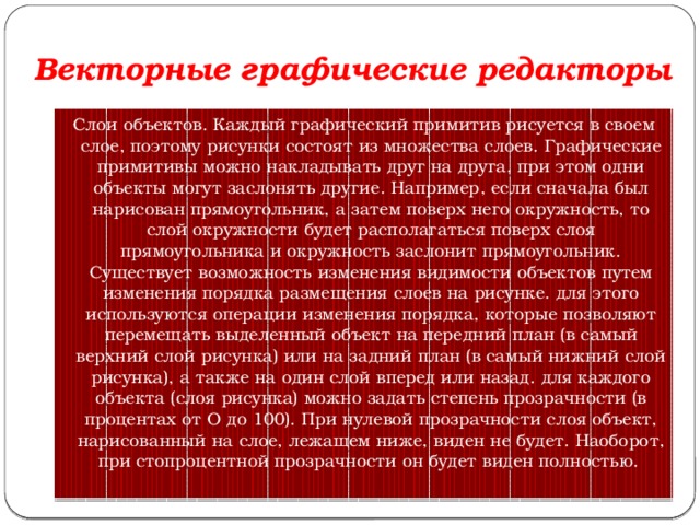 Векторные графические редакторы Слои объектов. Каждый графический примитив рисуется в своем слое, поэтому рисунки состоят из множества слоев. Графические примитивы можно накладывать друг на друга, при этом одни объекты могут заслонять другие. Например, если сначала был нарисован прямоугольник, а затем поверх него окружность, то слой окружности будет располагаться поверх слоя прямоугольника и окружность заслонит прямоугольник. Существует возможность изменения видимости объектов путем изменения порядка размещения слоев на рисунке. для этого используются операции изменения порядка, которые позволяют перемещать выделенный объект на передний план (в самый верхний слой рисунка) или на задний план (в самый нижний слой рисунка), а также на один слой вперед или назад. для каждого объекта (слоя рисунка) можно задать степень прозрачности (в процентах от О до 100). При нулевой прозрачности слоя объект, нарисованный на слое, лежащем ниже, виден не будет. Наоборот, при стопроцентной прозрачности он будет виден полностью.  