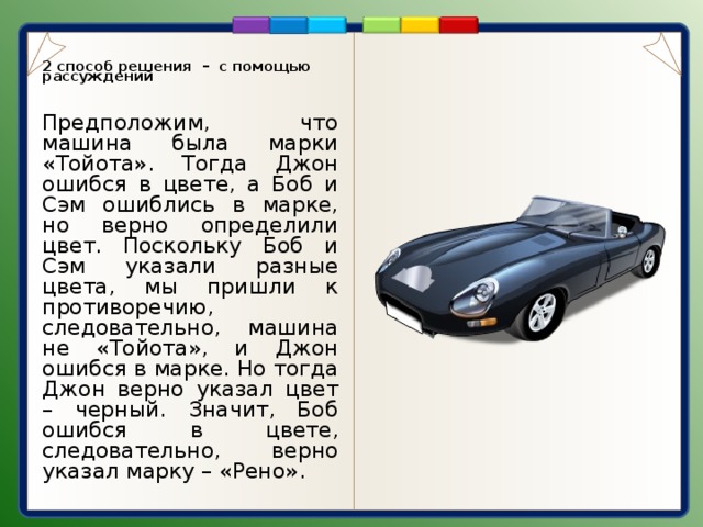 2 способ решения – с помощью рассуждений Предположим, что машина была марки «Тойота». Тогда Джон ошибся в цвете, а Боб и Сэм ошиблись в марке, но верно определили цвет. Поскольку Боб и Сэм указали разные цвета, мы пришли к противоречию, следовательно, машина не «Тойота», и Джон ошибся в марке. Но тогда Джон верно указал цвет – черный. Значит, Боб ошибся в цвете, следовательно, верно указал марку – «Рено». 4 