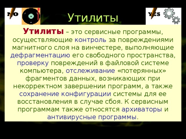 Утилиты Утилиты  – это сервисные программы, осуществляющие контроль за повреждениями магнитного слоя на винчестере, выполняющие дефрагментацию его свободного пространства,  проверку повреждений в файловой системе компьютера, отслеживание «потерянных» фрагментов данных, возникающих при некорректном завершении программ, а также сохранение конфигурации системы для ее восстановления в случае сбоя. К сервисным программам также относятся архиваторы и антивирусные программы . 