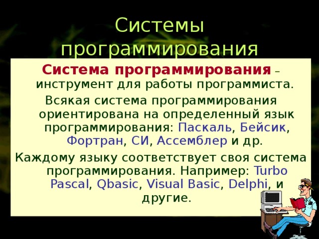 Системы программирования Система программирования – инструмент для работы программиста. Всякая система программирования ориентирована на определенный язык программирования: Паскаль , Бейсик , Фортран , СИ , Ассемблер и др. Каждому языку соответствует своя система программирования. Например: Turbo Pascal , Qbasic , Visual Basic , Delphi , и другие. 