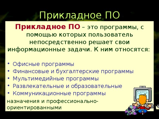 Прикладное ПО Прикладное ПО  – это программы, с помощью которых пользователь непосредственно решает свои информационные задачи. К ним относятся:  Прикладные программы Бывают общего назначения и профессионально-ориентированными Офисные программы Финансовые и бухгалтерские программы Мультимедийные программы Развлекательные и образовательные Коммуникационные программы 