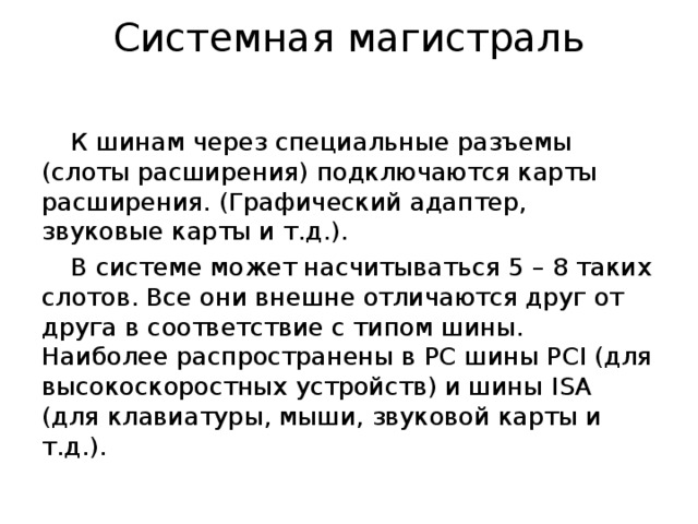 Системная магистраль К шинам через специальные разъемы (слоты расширения) подключаются карты расширения. (Графический адаптер, звуковые карты и т.д.). В системе может насчитываться 5 – 8 таких слотов. Все они внешне отличаются друг от друга в соответствие с типом шины. Наиболее распространены в PC шины PCI (для высокоскоростных устройств) и шины ISA (для клавиатуры, мыши, звуковой карты и т.д.). 