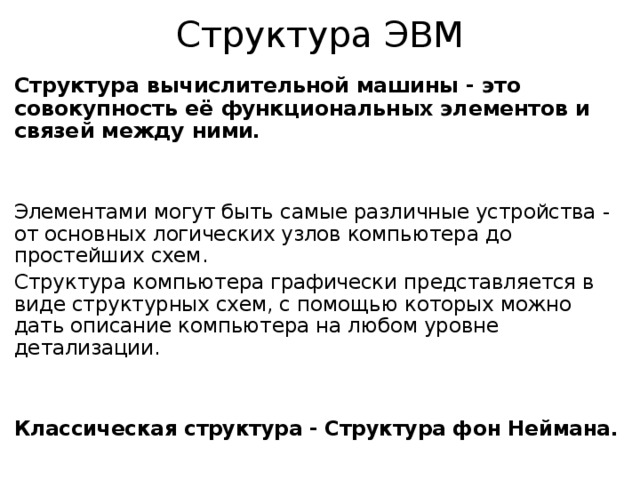 Структура ЭВМ Структура вычислительной машины - это совокупность её функциональных элементов и связей между ними. Элементами могут быть самые различные устройства - от основных логических узлов компьютера до простейших схем. Структура компьютера графически представляется в виде структурных схем, с помощью которых можно дать описание компьютера на любом уровне детализации.   Классическая структура - Структура фон Неймана. 