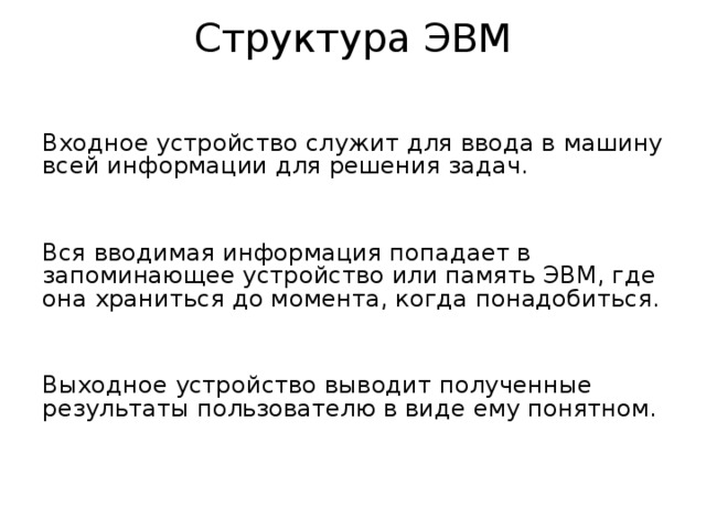 Структура ЭВМ Входное устройство служит для ввода в машину всей информации для решения задач. Вся вводимая информация попадает в запоминающее устройство или память ЭВМ, где она храниться до момента, когда понадобиться. Выходное устройство выводит полученные результаты пользователю в виде ему понятном. 