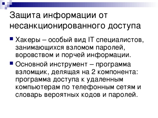 Защита информации от несанкционированного доступа Хакеры – особый вид IT  специалистов, занимающихся взломом паролей, воровством и порчей информации. Основной инструмент – программа взломщик, делящая на 2 компонента: программа доступа к удаленным компьютерам по телефонным сетям и словарь вероятных кодов и паролей. 
