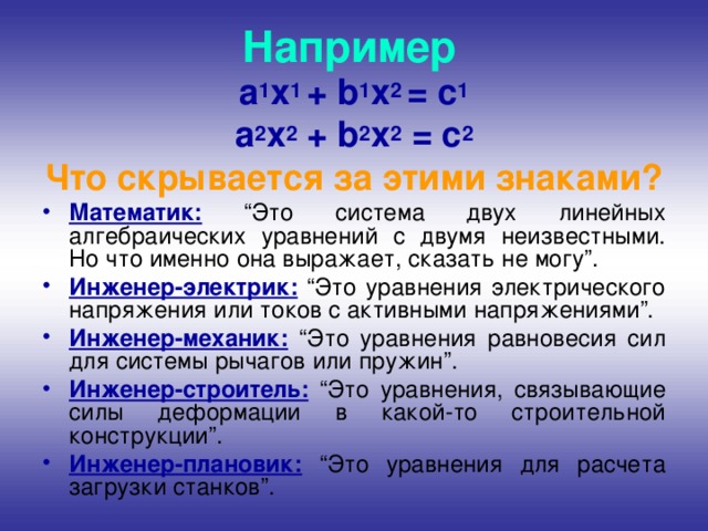 Например а 1 x 1 + b 1 x 2 = c 1 а 2 x 2 + b 2 x 2 = c 2 Что скрывается за этими знаками? Математик: “Это система двух линейных алгебраических уравнений с двумя неизвестными. Но что именно она выражает, сказать не могу”. Инженер-электрик: “Это уравнения электрического напряжения или токов с активными напряжениями”. Инженер-механик: “Это уравнения равновесия сил для системы рычагов или пружин”. Инженер-строитель: “Это уравнения, связывающие силы деформации в какой-то строительной конструкции”. Инженер-плановик: “Это уравнения для расчета загрузки станков”. 