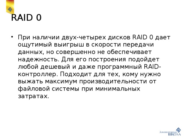 RAID 0 При наличии двух-четырех дисков RAID 0 дает ощутимый выигрыш в скорости передачи данных, но совершенно не обеспечивает надежность. Для его построения подойдет любой дешевый и даже программный RAID-контроллер. Подходит для тех, кому нужно выжать максимум производительности от файловой системы при минимальных затратах. 
