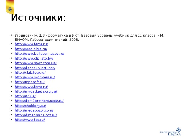 Источники: Угринович Н.Д. Информатика и ИКТ. Базовый уровень: учебник для 11 класса. – М.: БИНОМ. Лаборатория знаний, 2008. http://www.ferra.ru/ http://serg.digiz.ru/ http://www.buildcom.ucoz.ru/ http://www.cfp.iatp.by/ http://www.spez.com.ua/ http://doneck.vlasti.net/ http://club.foto.ru/ http://www.x-drivers.ru/ http://mposoft.ru/ http://www.ferra.ru/ http://mygadgets.org.ua/ http://itc.ua/ http://dark1brothers.ucoz.ru/ http://shablony.su/ http://megaobzor.com/ http://diman007.ucoz.ru/ http:// www.tcs.ru/ 