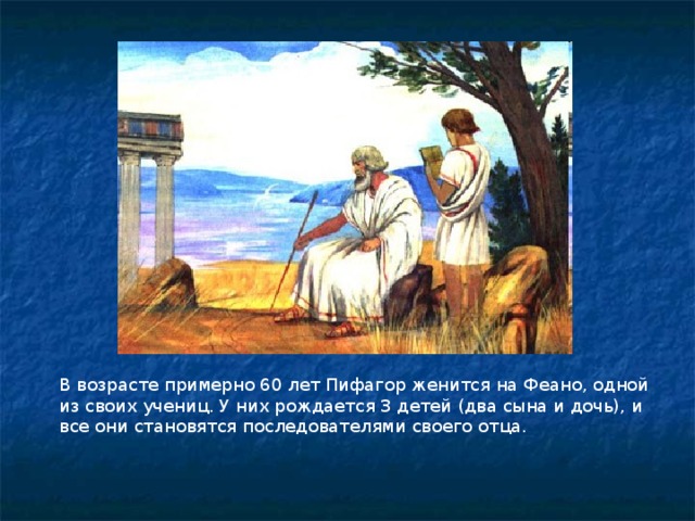 В возрасте примерно 60 лет Пифагор женится на Феано, одной из своих учениц. У них рождается 3 детей (два сына и дочь), и все они становятся последователями своего отца.  