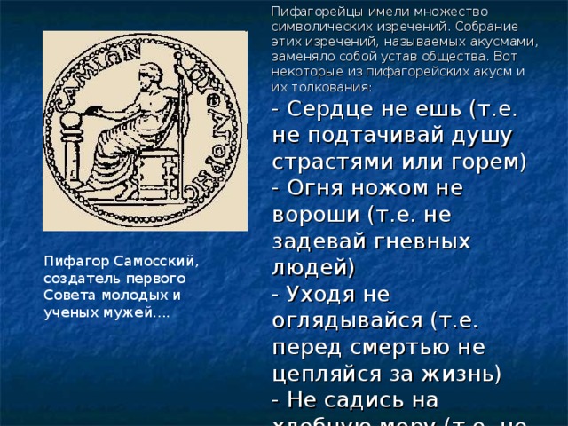 Пифагорейцы имели множество символических изречений. Собрание этих изречений, называемых акусмами, заменяло собой устав общества. Вот некоторые из пифагорейских акусм и их толкования: - Сердце не ешь (т.е. не подтачивай душу страстями или горем) - Огня ножом не вороши (т.е. не задевай гневных людей) - Уходя не оглядывайся (т.е. перед смертью не цепляйся за жизнь) - Не садись на хлебную меру (т.е. не живи праздно) и др. Пифагор Самосский, создатель первого Совета молодых и ученых мужей.... 