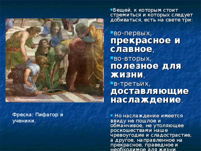 Вещей, к которым стоит стремиться и которых следует добиваться, есть на свете три:  во-первых, прекрасное и славное , во-вторых, полезное для жизни , в-третьих, доставляющие наслаждение .   Но наслаждение имеется ввиду не пошлое и обманчивое, не утоляющее роскошествами наше чревоугодие и сладострастие, а другое, направленное на прекрасное, праведное и необходимое для жизни. Фреска: Пифагор и ученики. 