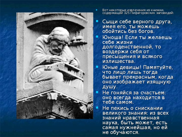 Вот некоторые извлечения из книжки, содержащей 325 Пифагоровских заповедей:  Сыщи себе верного друга, имея его, ты можешь обойтись без богов. Юноша! Если ты желаешь себе жизни долгоденственной, то воздержи себя от пресыщения и всякого излишества. Юные девицы! Памятуйте, что лицо лишь тогда бывает прекрасным, когда оно изображает изящную душу. Не гоняйся за счастьем: оно всегда находится в тебе самом. Не пекись о снискании великого знания: из всех знаний нравственная наука, быть может, есть самая нужнейшая, но ей не обучаются. 