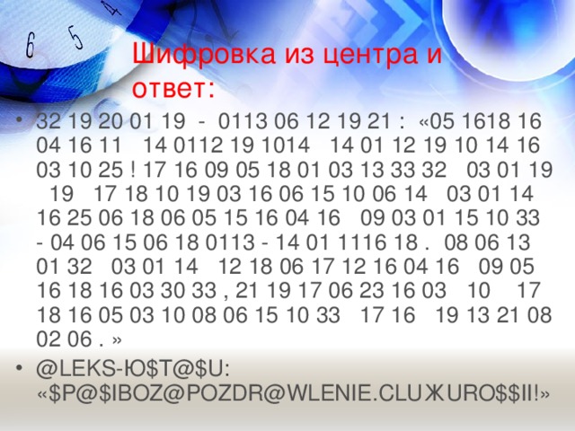 Шифровка из центра и ответ: 32 19 20 01  19  -  0113 06 12 19 21  :  «05 1618 16 04 16 11  14 0112 19 1014  14 01 12 19 10 14 16 03 10 25 ! 17 16 09 05 18 01 03 13 33 32  03 01 19  19  17 18 10 19 03 16 06 15 10 06 14 03 01 14 16 25 06 18 06 05 15 16 04 16  09 03 01 15 10 33  - 04 06 15 06 18 0113 - 14 01 1116 18 .  08 06 13 01 32  03 01  14  12 18 06 17 12 16 04 16  09 05 16 18 16 03 30 33 , 21 19 17 06 23 16 03  10 17 18 16 05 03 10 08 06 15 10 33 17 16 19 13 21 08 02 06 . » @LEKS -Ю $T@$U:  «$P@$IBOZ@POZDR@WLENIE.CLU Ж URO$$II!»  