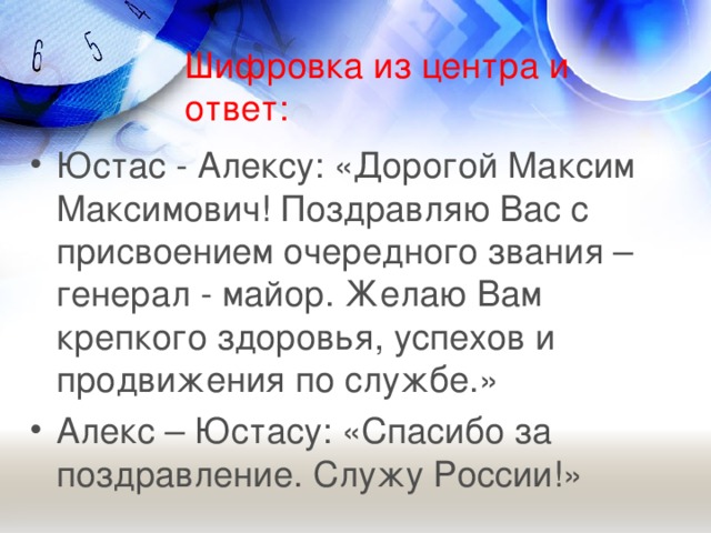 Шифровка из центра и ответ: Юстас - Алексу: «Дорогой Максим Максимович! Поздравляю Вас с присвоением очередного звания – генерал - майор. Желаю Вам крепкого здоровья, успехов и продвижения по службе.» Алекс – Юстасу: «Спасибо за поздравление. Служу России!»  