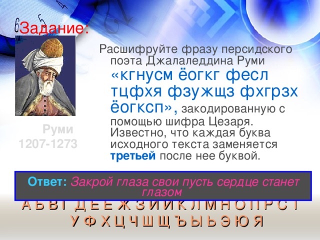 Задание: Расшифруйте фразу персидского поэта Джалаледдина Руми «кгнусм ёогкг фесл тцфхя фзужщз фхгрзх ёогксп», закодированную с помощью шифра Цезаря. Известно, что каждая буква исходного текста заменяется третьей после нее буквой. Руми 1207-1273  Ответ:  Закрой глаза свои пусть сердце станет глазом  А Б В Г Д Е Ё Ж З И Й К Л М Н О П Р С Т У Ф Х Ц Ч Ш Щ Ъ Ы Ь Э Ю Я  