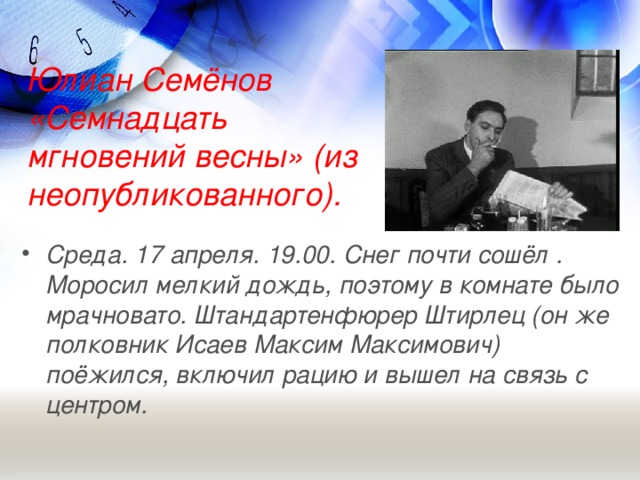 Юлиан Семёнов «Семнадцать мгновений весны» (из неопубликованного).   Среда. 17 апреля. 19.00. Снег почти сошёл . Моросил мелкий дождь, поэтому в комнате было мрачновато. Штандартенфюрер Штирлец (он же полковник Исаев Максим Максимович) поёжился, включил рацию и вышел на связь с центром.  