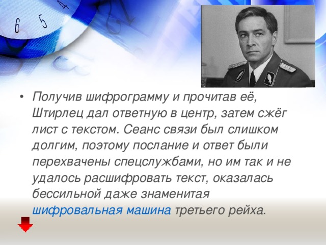 Получив шифрограмму и прочитав её, Штирлец дал ответную в центр, затем сжёг лист с текстом. Сеанс связи был слишком долгим, поэтому послание и ответ были перехвачены спецслужбами, но им так и не удалось расшифровать текст, оказалась бессильной даже знаменитая шифровальная машина третьего рейха.  