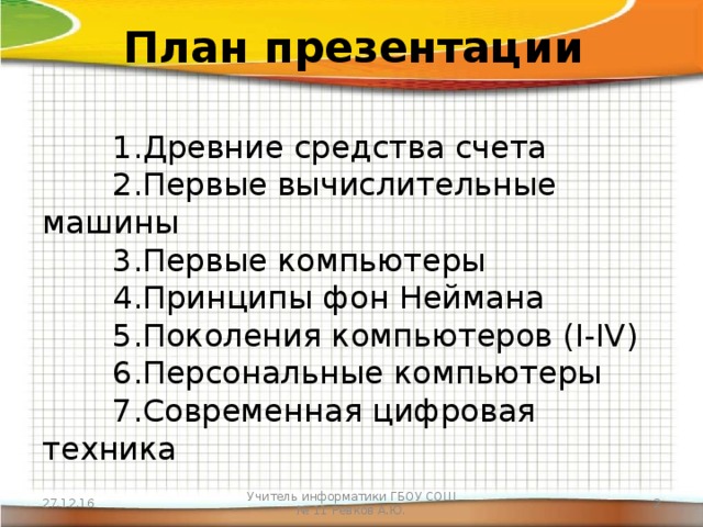 План презентации  1.Древние средства счета   2.Первые вычислительные машины   3.Первые компьютеры   4.Принципы фон Неймана   5.Поколения компьютеров (I-IV)   6.Персональные компьютеры   7.Современная цифровая техника 27.12.16 Учитель информатики ГБОУ СОШ № 11 Ревков А.Ю.  