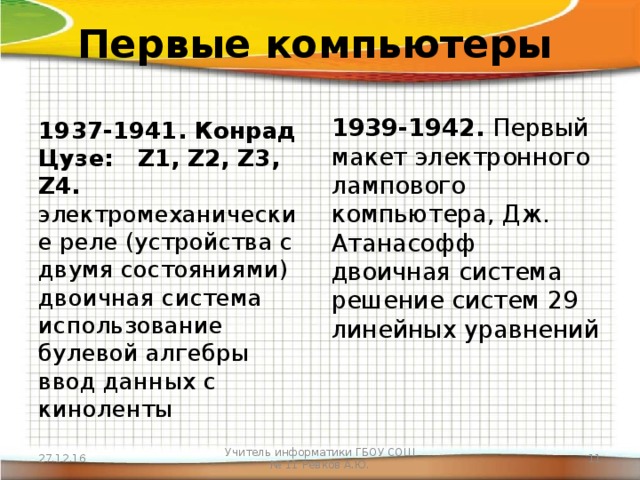 Первые компьютеры 1939-1942. Первый макет электронного лампового компьютера, Дж. Атанасофф  двоичная система  решение систем 29 линейных уравнений 1937-1941. Конрад Цузе:   Z1, Z2, Z3, Z4.  электромеханические реле (устройства с двумя состояниями)  двоичная система  использование булевой алгебры  ввод данных с киноленты 27.12.16 Учитель информатики ГБОУ СОШ № 11 Ревков А.Ю.  