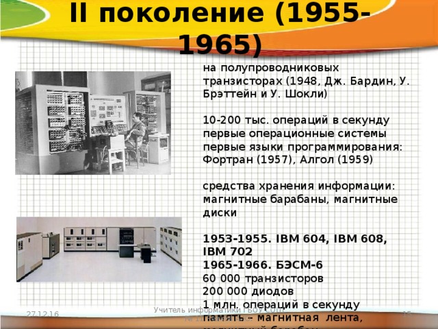 II поколение (1955-1965) на полупроводниковых транзисторах (1948, Дж. Бардин, У. Брэттейн и У. Шокли) 10-200 тыс. операций в секунду первые операционные системы первые языки программирования: Фортран (1957), Алгол (1959) средства хранения информации: магнитные барабаны, магнитные диски 1953-1955. IBM 604, IBM 608, IBM 702 1965-1966. БЭСМ-6 60 000 транзисторов  200 000 диодов  1 млн. операций в секунду  память – магнитная  лента, магнитный барабан  работали дл 90-х гг. 27.12.16 Учитель информатики ГБОУ СОШ № 11 Ревков А.Ю.  