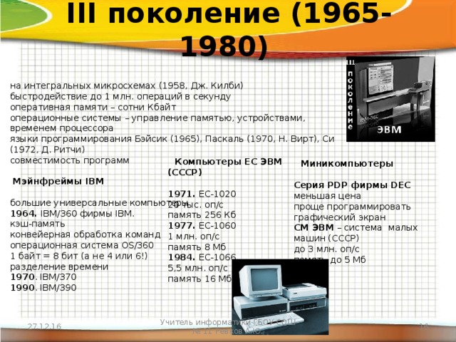 III поколение (1965-1980) на интегральных микросхемах (1958, Дж. Килби)  быстродействие до 1 млн. операций в секунду  оперативная памяти – сотни Кбайт  операционные системы – управление памятью, устройствами, временем процессора  языки программирования Бэйсик (1965), Паскаль (1970, Н. Вирт), Си (1972, Д. Ритчи)  совместимость программ   Мэйнфреймы IBM   большие универсальные компьютеры  1964. IBM/360 фирмы IBM.  кэш-память  конвейерная обработка команд  операционная система OS/360  1 байт = 8 бит (а не 4 или 6!)  разделение времени  1970 . IBM/370  1990 . IBM/390       Компьютеры ЕС ЭВМ (СССР)   1971. ЕС-1020  20 тыс. оп/c  память 256 Кб  1977. ЕС-1060  1 млн. оп/c  память 8 Мб  1984. ЕС-1066  5,5 млн. оп/с  память 16 Мб                                          Миникомпьютеры   Серия PDP фирмы DEC  меньшая цена  проще программировать  графический экран  СМ ЭВМ – система  малых машин (СССР)  до 3 млн. оп/c  память до 5 Мб 27.12.16 Учитель информатики ГБОУ СОШ № 11 Ревков А.Ю.  