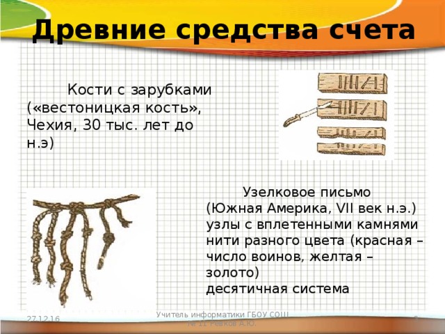 Древние средства счета  Кости с зарубками («вестоницкая кость», Чехия, 30 тыс. лет до н.э)  Узелковое письмо (Южная Америка, VII век н.э.)  узлы с вплетенными камнями  нити разного цвета (красная – число воинов, желтая – золото)  десятичная система 27.12.16 Учитель информатики ГБОУ СОШ № 11 Ревков А.Ю.  