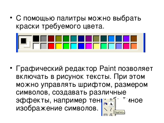 С помощью палитры можно выбрать краски требуемого цвета.    Графический редактор Paint позволяет включать в рисунок тексты. При этом можно управлять шрифтом, размером символов, создавать различные эффекты, например тени, объёмное изображение символов. 
