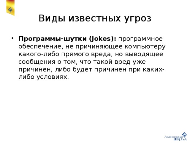 Виды известных угроз Программы-шутки (Jokes): программное обеспечение, не причиняющее компьютеру какого-либо прямого вреда, но выводящее сообщения о том, что такой вред уже причинен, либо будет причинен при каких-либо условиях. 