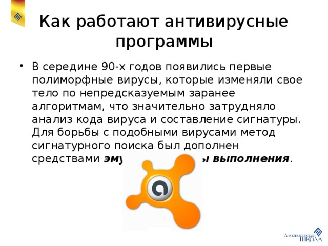 Как работают антивирусные программы В середине 90-х годов появились первые полиморфные вирусы, которые изменяли свое тело по непредсказуемым заранее алгоритмам, что значительно затрудняло анализ кода вируса и составление сигнатуры. Для борьбы с подобными вирусами метод сигнатурного поиска был дополнен средствами эмуляции среды выполнения . 