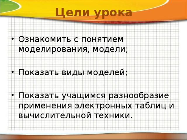 Цели урока Ознакомить с понятием моделирования, модели; Показать виды моделей; Показать учащимся разнообразие применения электронных таблиц и вычислительной техники. 