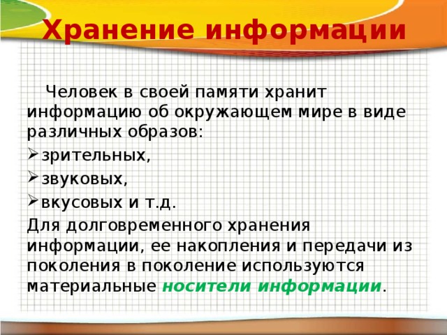 Хранение информации  Человек в своей памяти хранит информацию об окружающем мире в виде различных образов: зрительных, звуковых, вкусовых и т.д. Для долговременного хранения информации, ее накопления и передачи из поколения в поколение используются материальные носители информации . 
