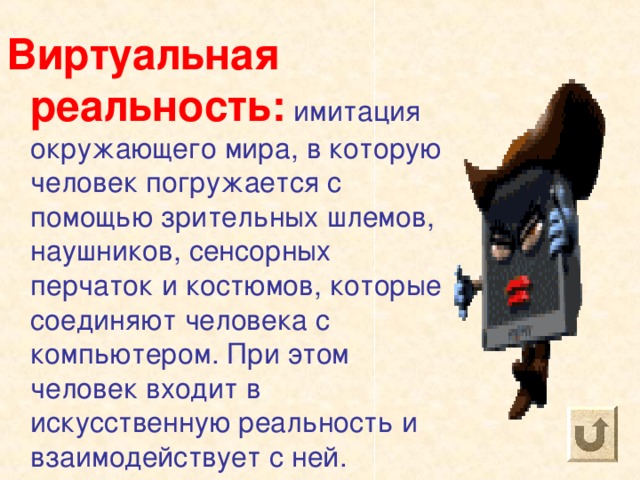 Виртуальная реальность: имитация окружающего мира, в которую человек погружается с помощью зрительных шлемов, наушников, сенсорных перчаток и костюмов, которые соединяют человека с компьютером. При этом человек входит в искусственную реальность и взаимодействует с ней. 