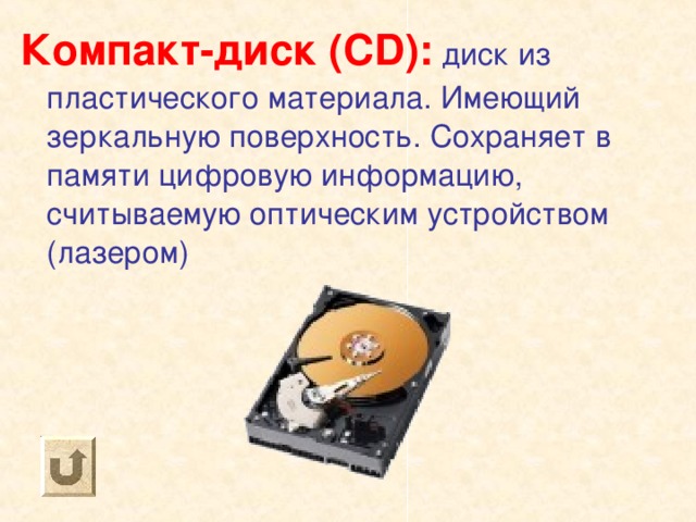Компакт-диск ( CD) : диск из пластического материала. Имеющий зеркальную поверхность. Сохраняет в памяти цифровую информацию, считываемую оптическим устройством (лазером) 