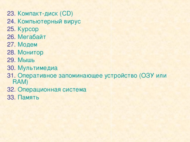 23. Компакт-диск ( CD) 24. Компьютерный вирус 25. Курсор 26. Мегабайт 27. Модем 28. Монитор 29. Мышь 30. Мультимедиа 31. Оперативное запоминающее устройство (ОЗУ или RAM) 32. Операционная система 33. Память 