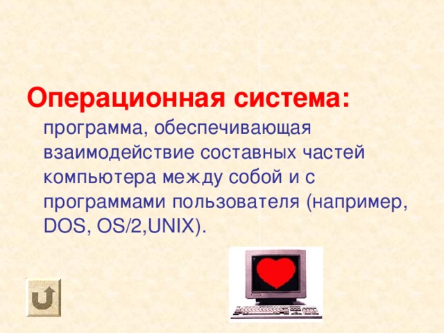 Операционная система: программа, обеспечивающая взаимодействие составных частей компьютера между собой и с программами пользователя (например, DOS, OS/2,UNIX) . 