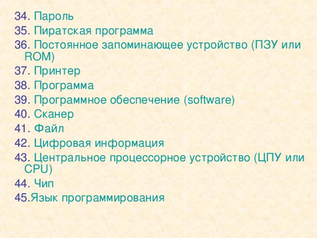 34. Пароль 35. Пиратская программа 36. Постоянное запоминающее устройство (ПЗУ или ROM ) 37. Принтер 38. Программа 39. Программное обеспечение  ( software) 40. Сканер 41. Файл 42. Цифровая информация 43. Центральное процессорное устройство (ЦПУ или CPU ) 44. Чип 45. Язык программирования 