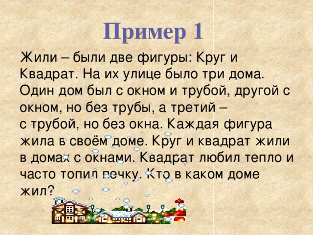 Пример 1 Жили – были две фигуры: Круг и Квадрат. На их улице было три дома. Один дом был с окном и трубой, другой с окном, но без трубы, а третий – с трубой, но без окна. Каждая фигура жила в своём доме. Круг и квадрат жили в домах с окнами. Квадрат любил тепло и часто топил печку. Кто в каком доме жил? 