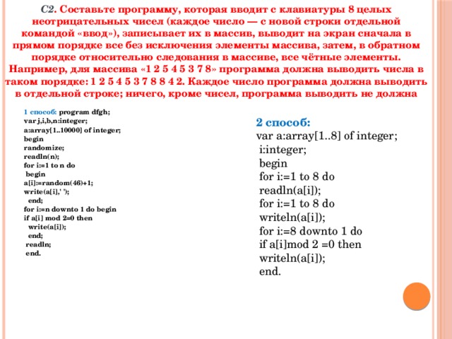 С2 . Составьте программу, которая вводит с клавиатуры 8 целых неотрицательных чисел (каждое число — с новой строки отдельной командой «ввод»), записывает их в массив, выводит на экран сначала в прямом порядке все без исключения элементы массива, затем, в обратном порядке относительно следования в массиве, все чётные элементы. Например, для массива «1 2 5 4 5 3 7 8» программа должна выводить числа в таком порядке: 1 2 5 4 5 3 7 8 8 4 2. Каждое число программа должна выводить в отдельной строке; ничего, кроме чисел, программа выводить не должна 1 способ: program dfgh; var j,i,b,n:integer; a:array[1..10000] of integer; begin randomize; readln(n); for i:=1 to n do  begin a[i]:=random(46)+1; write(a[i],' ');  end; for i:=n downto 1 do begin if a[i] mod 2=0 then  write(a[i]);  end;  readln;  end.   2 способ: var a:array[1..8] of integer;  i:integer;  begin  for i:=1 to 8 do  readln(a[i]);  for i:=1 to 8 do  writeln(a[i]);  for i:=8 downto 1 do  if a[i]mod 2 =0 then  writeln(a[i]);  end. 