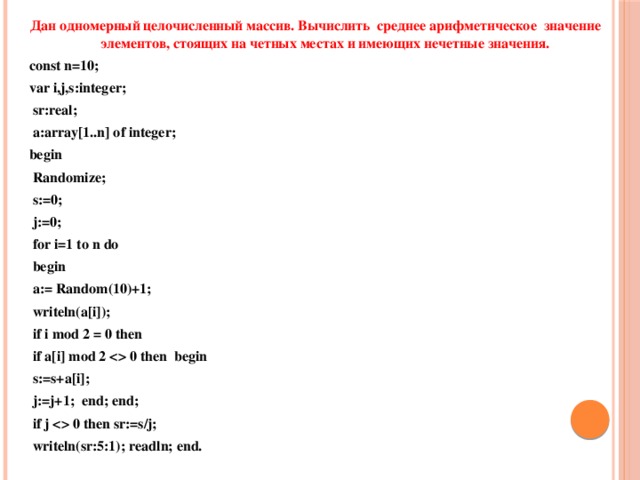Дан одномерный целочисленный массив. Вычислить среднее арифметическое значение элементов, стоящих на четных местах и имеющих нечетные значения. cоnst n=10; var i,j,s:integer;  sr:real;  a:array[1..n] of integer; begin  Randomize;  s:=0;  j:=0;  for i=1 to n do  begin  a:= Random(10)+1;  writeln(a[i]);  if i mod 2 = 0 then  if a[i] mod 2  0 then begin  s:=s+a[i];  j:=j+1; end; end;  if j  0 then sr:=s/j;  writeln(sr:5:1); readln; end. 